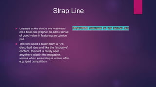 Strap Line
 Located at the above the masthead
on a blue box graphic, to add a sense
of good value in featuring an opinion
poll.
 The font used is taken from a 70's
disco ball idea and like the 'exclusive'
content, this font is rarely seen
anywhere else in the magazine,
unless when presenting a unique offer
e.g. ipad competition.
 