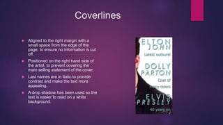 Coverlines
 Aligned to the right margin with a
small space from the edge of the
page, to ensure no information is cut
off.
 Positioned on the right hand side of
the artist, to prevent covering the
main selling statement of the cover.
 Last names are in Italic to provide
contrast and make the text more
appealing.
 A drop shadow has been used so the
text is easier to read on a white
background.
 