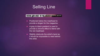 Selling Line
 Positioned below the masthead to
provide a slogan for the magazine.
 A grey to black gradient is used to
provide a chrome effect to blend with
the red masthead.
 Slightly obstructs the artist's hand as
it would be impossible to read behind
the artist.
 