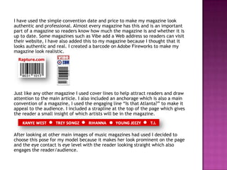 I have used the simple convention date and price to make my magazine look
authentic and professional. Almost every magazine has this and is an important
part of a magazine so readers know how much the magazine is and whether it is
up to date. Some magazines such as Vibe add a Web address so readers can visit
their website, I have also added this to my magazine because I thought that it
looks authentic and real. I created a barcode on Adobe Fireworks to make my
magazine look realistic.




Just like any other magazine I used cover lines to help attract readers and draw
attention to the main article. I also included an anchorage which is also a main
convention of a magazine, I used the engaging line “Is that Atlanta?” to make it
appeal to the audience. I included a strapline at the top of the page which gives
the reader a small insight of which artists will be in the magazine.



After looking at other main images of music magazines had used I decided to
choose this pose for my model because it makes her look prominent on the page
and the eye contact is eye level with the reader looking straight which also
engages the reader/audience.
 