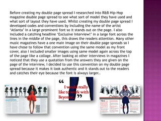 Before creating my double page spread I researched into R&B Hip-Hop
magazine double page spread to see what sort of model they have used and
what sort of layout they have used. Whilst creating my double page spread I
developed codes and conventions by including the name of the artist
„Atlanta‟ in a large prominent font so it stands out on the page. I also
included a catching headline „Exclusive Interview!‟ in a large font across the
lines in the middle of the page, this draws the readers attention. Many other
music magazines have a one main image on their double page spreads so I
have chose to follow that convention using the same model as my front
cover, also I included smaller images using same model again across the top
of the page like a collage. After looking at other interviews in magazines I
noticed that they use a quotation from the answers they are given on the
page of the interview, I decided to use this convention on my double page
spread because it makes it look authentic and it stands out to the readers
and catches their eye because the font is always larger..
 