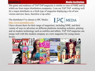Question 3.                                                 Media Institution
The genre and audience of TAP TAP magazine is similar to ones of NME and Q
which are from major distribution companies. I can see TAP TAP working well
for a major distributer as a fresh type of magazine displaying a lot of new
visions and new faces, therefore a top seller.

The distributer I’ve chosen is IPC Media:
http://www.ipcmedia.com/
I have chosen them for their range of magazines, including NME, and their
variety of ways to advertise on different platforms including websites, printing
and on modern technology such as mobiles and tablets. TAP TAP magazine can
merge well with this modern company as a new magazine for young music
lovers.
 