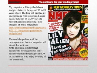 Question 4.                   The audience for your media product
My magazine will target both boys
and girls between the ages of 16 to 20
years of age. The link will display my
questionnaire with responses. I asked
people between 16 to 20 years old
relevant questions involving their
thoughts of music magazines:
http://charlottermpalmer.blogspot.co.u
k/2012/11/magazine-questionaire-
analysis.html

The result helped me with the
development so that the magazine will
aim at this audience.
NME also has a similar target
audience to my magazine as their
audience surrounds teenagers and 20
to 21 year olds who enjoy a variety of
the latest music.
 