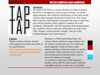 Question 5.                                   Attract/address your audience
                          Masthead
                          The name TAP TAP is a catchy reference to a beat or rhythm
                          therefore it can appeal to various types of music. As for the
                          target audience, the simplicity and memory of the name works
                          well for older teenagers during their hectic lives. The colour
                          black with the white boarder encourages the name to stand out,
                          plus with the shadow effect supplies a modern lift to the
                          masthead. Additionally with the long black lines being formed,
                          they could be a base to add extra information on such as the
                          URL, Slogans, season specials, designs. This gives the
                          masthead purpose and visual interest.

Colours                                  Similarly to NME and Rolling Stone, the
Mature colours of black, red and         colours chosen suited my target audience for
white appeared to be the end result of   it’s clarity, contrast and uses. For a Pop and
my questionnaire:                        Rock magazine: black provides a dark,
http://charlottermpalmer.blogspot.co.    sinister meaning; white gives purity as well as
uk/2012/11/magazine-questionaire-        a good base colour; and red can be used for
analysis.html                            text needing special attention plus to give a
                                         sense of romance or warning.
                                         As a theme to each issue of the magazine,
                                                                                            ?
                                         another colour shall be used to give it identity
                                         and added curiosity. In this case, I used blue.
 