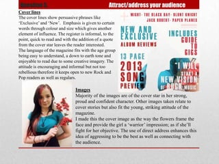 Question 5.                                       Attract/address your audience
Cover lines
The cover lines show persuasive phrases like
‘Exclusive’ and ‘New’. Emphasis is given to certain
words through colour and size which gives another
element of influence. The register is informal, to the
point, quick to read and with the addition of a quote
from the cover star leaves the reader interested.
The language of the magazine fits with the age group
being easy to understand, a down to earth tone and
enjoyable to read due to some creative imagery. The
attitude is encouraging and informal but not too
rebellious therefore it keeps open to new Rock and
Pop readers as well as regulars.

                               Images
                               Majority of the images are of the cover star in her strong,
                               proud and confident character. Other images taken relate to
                               cover stories but also fit the young, striking attitude of the
                               magazine.
                               I made this the cover image as the way the flowers frame the
                               face and provide the girl a ‘warrior’ impression; as if she’ll
                               fight for her objective. The use of direct address enhances this
                               idea of aggressing to be the best as well as connecting with
                               the audience.
 