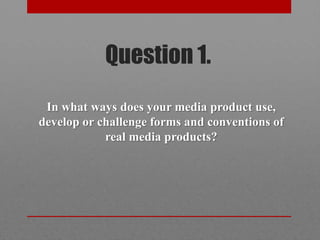 Question 1.
 In what ways does your media product use,
develop or challenge forms and conventions of
            real media products?
 