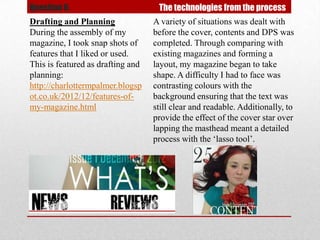 Question 6.                         The technologies from the process
Drafting and Planning              A variety of situations was dealt with
During the assembly of my          before the cover, contents and DPS was
magazine, I took snap shots of     completed. Through comparing with
features that I liked or used.     existing magazines and forming a
This is featured as drafting and   layout, my magazine began to take
planning:                          shape. A difficulty I had to face was
http://charlottermpalmer.blogsp    contrasting colours with the
ot.co.uk/2012/12/features-of-      background ensuring that the text was
my-magazine.html                   still clear and readable. Additionally, to
                                   provide the effect of the cover star over
                                   lapping the masthead meant a detailed
                                   process with the ‘lasso tool’.
 