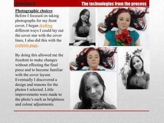 Question 6.                       The technologies from the process
Photographic choices
Before I focused on taking
photographs for my front
cover, I began drafting
different ways I could lay out
the cover star with the cover
lines, I also did this with the
contents page.

By doing this allowed me the
freedom to make changes
without effecting the final
piece and to become familiar
with the cover layout.
Eventually I discovered a
design and reasons for the
photos I selected. Little
improvements were made to
the photo’s such as brightness
and colour adjustments.
 
