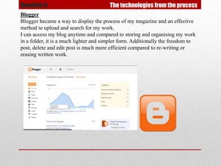 Question 6.                             The technologies from the process
Blogger
Blogger became a way to display the process of my magazine and an effective
method to upload and search for my work.
I can access my blog anytime and compared to storing and organising my work
in a folder, it is a much lighter and simpler form. Additionally the freedom to
post, delete and edit post is much more efficient compared to re-writing or
erasing written work.
 