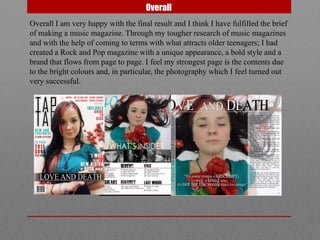 Overall
Overall I am very happy with the final result and I think I have fulfilled the brief
of making a music magazine. Through my tougher research of music magazines
and with the help of coming to terms with what attracts older teenagers; I had
created a Rock and Pop magazine with a unique appearance, a bold style and a
brand that flows from page to page. I feel my strongest page is the contents due
to the bright colours and, in particular, the photography which I feel turned out
very successful.
 