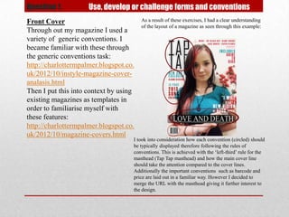 Question 1.          Use, develop or challenge forms and conventions
Front Cover                             As a result of these exercises, I had a clear understanding
                                        of the layout of a magazine as seen through this example:
Through out my magazine I used a
variety of generic conventions. I
became familiar with these through
the generic conventions task:
http://charlottermpalmer.blogspot.co.
uk/2012/10/instyle-magazine-cover-
analasis.html
Then I put this into context by using
existing magazines as templates in
order to familiarise myself with
these features:
http://charlottermpalmer.blogspot.co.
uk/2012/10/magazine-covers.html
                                    I took into consideration how each convention (circled) should
                                    be typically displayed therefore following the rules of
                                    conventions. This is achieved with the ‘left-third’ rule for the
                                    masthead (Tap Tap masthead) and how the main cover line
                                    should take the attention compared to the cover lines.
                                    Additionally the important conventions such as barcode and
                                    price are laid out in a familiar way. However I decided to
                                    merge the URL with the masthead giving it further interest to
                                    the design.
 
