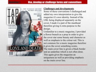 Question 1.   Use, develop or challenge forms and conventions

                           Challenges and developments
                           Some of these conventions I challenged and
                           added my own interpretation to give the
                           magazine it’s own identity. Instead of the
                           URL being displayed separately on the
                           cover, I made it a part of the masthead
                           therefore giving it extra purpose to the
                           design.
                           Unfamiliar to a music magazine, I provided
                           a flower branch as a prop in order to give
                           the cover star some beauty and character as
                           well as emphasis to the colour red. This is
                           not common for a music magazine therefore
                           it gives the cover something iconic.
                           The main cover line is given a black border
                           and an underline which is not often done.
                           This again gives the magazine an
                           uniqueness as well as providing emphasis
                           on the main cover line.
 