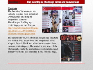 Question 1.          Use, develop or challenge forms and conventions

Contents
The layout of the contents was
initially inspired from aspects of
Q magazines’ and Empire
magazines’ contents.
Then I began drafting my
contents page as two designs:
http://charlottermpalmer.blogspo
t.co.uk/2012/12/by-drafting-2-
different-contents-pages.html
The large numbers, bold titles and organised structure
was what I liked about these two magazines. I also
adapted the red, black and white house colours into
my own contents page. The variation and sizes of the
photographs made the contents pages stimulating and
attractive which I also included in my contents page.
 