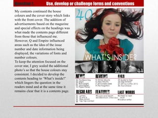 Question 1.            Use, develop or challenge forms and conventions
My contents continued the house
colours and the cover story which links
with the front cover. The addition of
advertisements based on the magazine
and special effects on the headings was
what made the contents page different
from those that influenced me.
However, Q and Empire influenced
areas such as the idea of the issue
number and date information being
displayed, the variations of fonts and
number colours.
To keep the attention focused on the
cover star, I grey scaled the additional
photo’s so that the house colours stay
consistent. I decided to develop the
contents heading to ‘What’s inside?’
which lingers the question in the
readers mind and at the same time it
remains clear that it is a contents page.
 