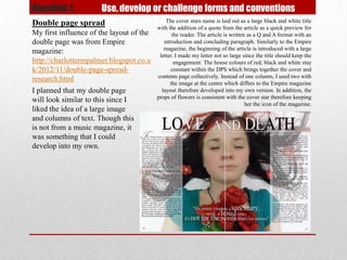 Question 1.           Use, develop or challenge forms and conventions
Double page spread                            The cover stars name is laid out as a large black and white title
                                          with the addition of a quote from the article as a quick preview for
My first influence of the layout of the          the reader. The article is written as a Q and A format with an
double page was from Empire                  introduction and concluding paragraph. Similarly to the Empire
                                             magazine, the beginning of the article is introduced with a large
magazine:
                                           letter. I made my letter not so large since the title should keep the
http://charlottermpalmer.blogspot.co.u            engagement. The house colours of red, black and white stay
k/2012/11/double-page-spread-                   constant within the DPS which brings together the cover and
                                          contents page collectively. Instead of one column, I used two with
research.html
                                                the image at the centre which differs to the Empire magazine
I planned that my double page               layout therefore developed into my own version. In addition, the
                                          props of flowers is consistent with the cover star therefore keeping
will look similar to this since I
                                                                                   her the icon of the magazine.
liked the idea of a large image
and columns of text. Though this
is not from a music magazine, it
was something that I could
develop into my own.
 