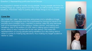 Question 2. Representing particular Social Groups
My magazine is aimed at mostly young people. Young people are know for
bottling things up, caring about how they look, as well as being cheeky and
rebellious. Therefore I tried to portray all of these things in my magazine.
Cover Star
My cover star ‘Jake’ demonstrates seriousness and a rebellious image
throughout my magazine and this is portrayed by having his hands in his
pockets and a straight face. I wanted to portray Jake this way because
part of his background is him being a ‘loose-cannon’ and being very
rebellious. Also in this edition of LGM Jake is talking about retiring from
music which is why I wanted him to be very serious. This mixes the
representation of young people being rebellious but also being serious
when it comes to making big decisions, thus making my target audience
relate to Jake.
 