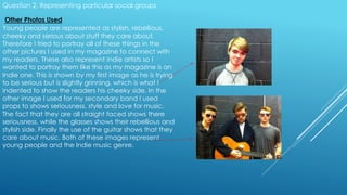 Question 2. Representing particular social groups
Other Photos Used
Young people are represented as stylish, rebellious,
cheeky and serious about stuff they care about.
Therefore I tried to portray all of these things in the
other pictures I used in my magazine to connect with
my readers. These also represent indie artists so I
wanted to portray them like this as my magazine is an
Indie one. This is shown by my first image as he is trying
to be serious but is slightly grinning, which is what I
indented to show the readers his cheeky side. In the
other image I used for my secondary band I used
props to shows seriousness, style and love for music.
The fact that they are all straight faced shows there
seriousness, while the glasses shows their rebellious and
stylish side. Finally the use of the guitar shows that they
care about music. Both of these images represent
young people and the Indie music genre.
 