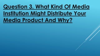 Question 3. What Kind Of Media
Institution Might Distribute Your
Media Product And Why?
 
