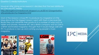 Question 3. Media Institutions
However after doing some research I decided that the best distributor
for LGM was IPC Media,
http://lewisglennonmediawork.blogspot.co.uk/2014/12/organisation-
who-produces-my-magazine.html.
Most of the reasons I chose IPC to produce my magazine is in the
blog above but the biggest reason I went with them is because like
Bauer they can advertise their products in a number of ways such as
tablet and phones. However IPC are a British company and as LGM is
a British dominated magazine I thought that it would merge well with
IPC to produce a new up and coming young people’s music
magazine.
 