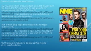 Question 4. Audience for Media Product
My magazine will aim at boys and girls around 15-24 years old. I
first decided to start researching the age group for my
magazine genre near the start of year 12,
http://lewisglennonmediawork.blogspot.co.uk/2014/10/target-
audience.html. I then decided to use a survey to help me
decided what genre to decided on,
http://lewisglennonmediawork.blogspot.co.uk/2014/10/targert-
audience-survey-questions.html.
Both of these blogs helped me decided who my target
audience was,
http://lewisglennonmediawork.blogspot.co.uk/2015/01/target-
audience.html. Then I decided to figure out how I could pull in
my target audience by looking at past analysis's of NME, who
have a similar target audience,
http://lewisglennonmediawork.blogspot.co.uk/2014/12/target-
audience.html.
All of this research helped me develop LGM so it would
suit my target audience.
 