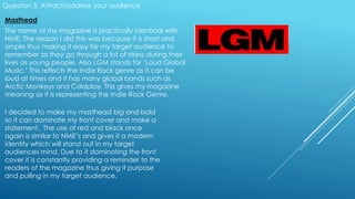 Question 5. Attract/address your audience
Masthead
The name of my magazine is practically identical with
NME. The reason I did this was because it is short and
simple thus making it easy for my target audience to
remember as they go through a lot of stress during their
lives as young people. Also LGM stands for ‘Loud Global
Music.’ This reflects the Indie Rock genre as it can be
loud at times and it has many global bands such as
Arctic Monkeys and Coldplay. This gives my magazine
meaning as it is representing the Indie Rock Genre.
I decided to make my masthead big and bold
so it can dominate my front cover and make a
statement. The use of red and black once
again is similar to NME’s and gives it a modern
identity which will stand out in my target
audiences mind. Due to it dominating the front
cover it is constantly providing a reminder to the
readers of the magazine thus giving it purpose
and pulling in my target audience.
 
