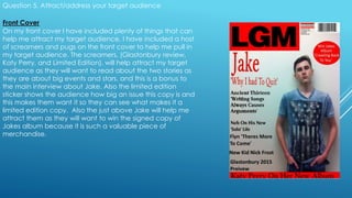 Question 5. Attract/address your target audience
Front Cover
On my front cover I have included plenty of things that can
help me attract my target audience. I have included a host
of screamers and pugs on the front cover to help me pull in
my target audience. The screamers, (Glastonbury review,
Katy Perry, and Limited Edition), will help attract my target
audience as they will want to read about the two stories as
they are about big events and stars, and this is a bonus to
the main interview about Jake. Also the limited edition
sticker shows the audience how big an issue this copy is and
this makes them want it so they can see what makes it a
limited edition copy. Also the just above Jake will help me
attract them as they will want to win the signed copy of
Jakes album because it is such a valuable piece of
merchandise.
 