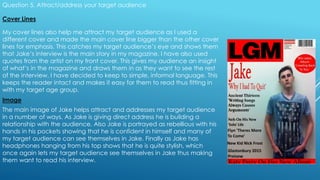 Question 5. Attract/address your target audience
Cover Lines
My cover lines also help me attract my target audience as I used a
different cover and made the main cover line bigger than the other cover
lines for emphasis. This catches my target audience’s eye and shows them
that Jake’s interview is the main story in my magazine. I have also used
quotes from the artist on my front cover. This gives my audience an insight
of what’s in the magazine and draws them in as they want to see the rest
of the interview. I have decided to keep to simple, informal language. This
keeps the reader intact and makes it easy for them to read thus fitting in
with my target age group.
Image
The main image of Jake helps attract and addresses my target audience
in a number of ways. As Jake is giving direct address he is building a
relationship with the audience. Also Jake is portrayed as rebellious with his
hands in his pockets showing that he is confident in himself and many of
my target audience can see themselves in Jake. Finally as Jake has
headphones hanging from his top shows that he is quite stylish, which
once again lets my target audience see themselves in Jake thus making
them want to read his interview.
 