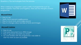 Question 6. The technologies from the process
When making my magazine I used a verity of programmes such as
Word, Publisher, Paint.Net and PagePlus. Here are the strengths of each
programme.
Microsoft Word
 Easy to use
 Spell check prevents spelling errors
 Easy to move fonts and image around
 Easy to change colour and size of fonts and images
Microsoft Publisher
 Easy to use
 Can save document as a JPEG image
 Easy to go back and edit your errors
 As I was familiar with the programme I was able to
start my work as soon as possible
 