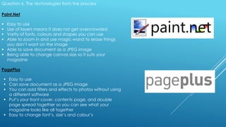 Question 6. The technologies from the process
Paint.Net
 Easy to use
 Use of layers means it does not get overcrowded
 Varity of fonts, colours and shapes you can use
 Able to zoom in and use magic wand to erase things
you don’t want on the image
 Able to save document as a JPEG image
 Being able to change canvas size so it suits your
magazine
PagePlus
 Easy to use
 Can save document as a JPEG image
 You can add filters and effects to photos without using
a different software
 Put’s your front cover, contents page, and double
page spread together so you can see what your
magazine looks like all together
 Easy to change font’s, size’s and colour’s
 