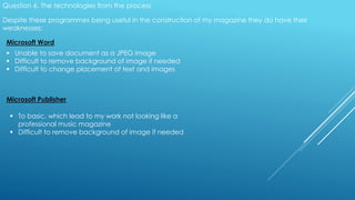 Question 6. The technologies from the process
Despite these programmes being useful in the construction of my magazine they do have their
weaknesses:
Microsoft Word
 Unable to save document as a JPEG image
 Difficult to remove background of image if needed
 Difficult to change placement of text and images
Microsoft Publisher
 To basic, which lead to my work not looking like a
professional music magazine
 Difficult to remove background of image if needed
 