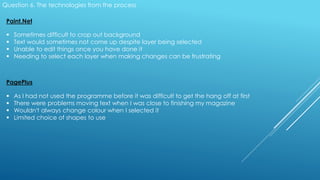Question 6. The technologies from the process
Paint.Net
 Sometimes difficult to crop out background
 Text would sometimes not come up despite layer being selected
 Unable to edit things once you have done it
 Needing to select each layer when making changes can be frustrating
PagePlus
 As I had not used the programme before it was difficult to get the hang off at first
 There were problems moving text when I was close to finishing my magazine
 Wouldn't always change colour when I selected it
 Limited choice of shapes to use
 