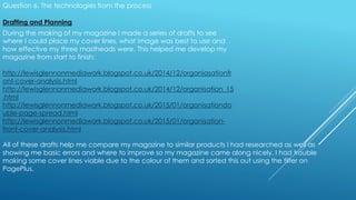 Question 6. The technologies from the process
Drafting and Planning
During the making of my magazine I made a series of drafts to see
where I could place my cover lines, what image was best to use and
how effective my three mastheads were. This helped me develop my
magazine from start to finish:
http://lewisglennonmediawork.blogspot.co.uk/2014/12/organiasationfr
ont-cover-analysis.html
http://lewisglennonmediawork.blogspot.co.uk/2014/12/organisation_15
.html
http://lewisglennonmediawork.blogspot.co.uk/2015/01/organisationdo
uble-page-spread.html
http://lewisglennonmediawork.blogspot.co.uk/2015/01/organisation-
front-cover-analysis.html
All of these drafts help me compare my magazine to similar products I had researched as well as
showing me basic errors and where to improve so my magazine came along nicely. I had trouble
making some cover lines viable due to the colour of them and sorted this out using the filter on
PagePlus.
 