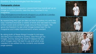 Question 6. The technologies from the process
Before making my magazine I researched how bands set up an
image so I could portray Jake the way I wanted in my
magazine:
http://lewisglennonmediawork.blogspot.co.uk/2014/11/similar-
products-how-bands-set-up-image.html
By researching this I got an idea on how to portray my artist the
way I wanted and took a variety of shots and decided to make
a front cover and contents page around these images. This
gave me freedom to see what image looked best for my
magazine and make improvements where needed.
Photographic choices
By doing both of these things it made it a lot easy
deciding how I wanted to portray Jake through my
images, and by doing the drafts it helped me see
what images were the best to use and what ones
needed to be edited for my contents and double
page spread.
 