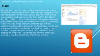 Question 6. The technologies from the process
Blogger
Blogger was a way for me to display the development of my
magazine and what processes I went through. Blogger was an
easy and quick way for me to access old work when making
my magazine and was much easy than putting it in a folder.
By being able to post, edit, and delete posts very quickly gave
you a freedom which was much easy than erasing or re doing
work if you had made errors or wanted to add in more
research. Also blogger was an easy and enjoyable way to post
my research to help me develop my work, as I would have
found it boring to write out my work. Also as I could access
blogger on my phone I could also post anytime of the day
instead of needing to do it at certain times at home.
 