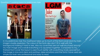 Question 7. Looking back to preliminary task
In my preliminary task the masthead takes up to much of the front cover and my main
image is badly pixelated. The colour of the fonts also don’t fit in well with the
background making it hard to see. Also my cover lines are not well structured around
my main image and overall everything is to squashed together. Compared to my
finished front cover the layout is used much better with everything nicely spaced out,
the image is nice and clear and portrays Jakes emotions and the fonts I have used are
simple but look very professional and easy to read.
 