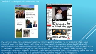 Question 7. Looking back to preliminary task
My contents page have improved massively from my preliminary task. For my preliminary task I used
Microsoft word and this is shown by its basic and poor layout. However in my final draft my layout is
perfect with everything where I wanted it to me and it looks like a more professional music magazine due
to the mix of colours and images. It is also nicely evened out with the columns clearly showing the
audience where each segment is and the use of a black/red/white colour scheme really blends well with
my images as well as keeping to a consistent colour scheme throughout my magazine.
 
