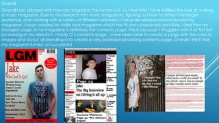 Overall
Overall I am pleased with how my magazine has turned out, as I feel that I have fulfilled the task of making
a music magazine. Due to my research into music magazines, figuring out how to attract my target
audience, and working with a variety of different software's I have developed and produced my
magazine. I have created an indie rock magazine which has its own uniqueness and style. I feel that my
strongest page of my magazine is definitely the contents page. This is because I struggled with it at first but
by looking at my research, mostly Q’s contents page, I have been able to create a page with the colours,
images and layout all blending in to create a very professional looking contents page. Overall I think that
my magazine turned out successful
 