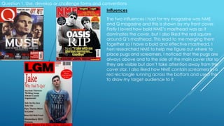 Question 1. Use, develop or challenge forms and conventions
Influences
The two influences I had for my magazine was NME
and Q magazine and this is shown by my front cover.
Firstly I loved how bold NME’s masthead was as it
dominates the cover, but I also liked the red square
around Q’s masthead. This lead to me merging them
together so I have a bold and effective masthead. I
hen researched NME to help me figure out where to
place pugs and screamers. I noticed that the pugs are
always above and to the side of the main cover star so
they are visible but don’t take attention away from the
cover star. I also liked how NME contain screamers in a
red rectangle running across the bottom and used this
to draw my target audience to it.
 