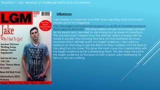 Question 1. Use, develop or challenge forms and conventions
Influences
I also looked at LadyGunn and NME when deciding what photo shot I
should use for my magazine,
http://lewisglennonmediawork.blogspot.co.uk/2014/10/similar-products-
shots-used-on-front.html. This blog helped me see what image was best
for my layout and I decided to use a long shot as shown in LadyGunn.
This was because it helped show the attitude Jake is showing with his
hands in pocket, thus showing that he is not that bothered by music
anymore which will help pull in my target audience. I also used my
research on that blog to see the effect of direct address and this lead to
me using it on my cover. This gives the main cover star a relationship with
my target audience as he is addressing them. This also helps me pull in
my target audience as the issue of LGM is about Jake addressing his
fans on why he is retiring.
 