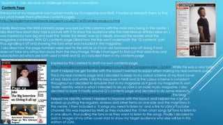 The layout of my magazine was inspired mostly by Q magazine and NME. I started to research them to find
out what made them effective contents pages,
http://lewisglennonmediawork.blogspot.co.uk/2014/09/similar-products.html.
I really liked how the NME contents page was laid out into columns with the main story being in the centre. I
also liked how each story had a picture with it to show the audience who the interviews or articles were on. I
was inspired by how big and bold the ‘Inside This Week’ was as it clearly showed the reader what the
magazine contained. With Q’s contents page I liked how the line went underneath the ‘Q contents’ part
thus signalling it off and showing the fans what was included in the magazine.
I also liked how the page numbers were next to the article as it is an old fashioned way off doing it and
does not take any attraction away from the story/image. Finally I managed to find out that date lines and
subscription ad which are both used in NME and Q, so I included them in my contents page
Inspired by this I started to draft my own contents page,
http://lewisglennonmediawork.blogspot.co.uk/2014/12/organisation_15.html. While this was a very basic
draft it helped me get familiar with the layout I wanted to adopt when making my real contents page.
This is my real contents page and I decided to keep to my colour scheme of my front cover
of red, black and white. I did this because in NME and Q the colour scheme is consistent
throughout so I decided to emulate that in my magazine as it gave my magazine its own
‘Indie’ identity which is what I intended to do as LGM is an Indie music magazine. I also
decided to base it mostly around Q’s contents page and decided to do some research,
http://lewisglennonmediawork.blogspot.co.uk/2014/09/similar-products.html. This blog
helped me identify where I needed to improve with the layout, and helped me a lot as I
ended up putting the regulars, reviews and other items on one side and the main story in
the centre. I then included a ‘5 songs you need to listen to’ and a link to LGM’s YouTube
channel. This was inspired by NME as they included the 10 ten chart songs for fans to listen to
in one album, thus pulling the fans in as they want to listen to the songs. Finally I decided to
add in images of my other cover stars to show my target audience who else will be in this
edition of LGM.
Question 1. Use, develop or challenge forms and conventions
Contents Page
 