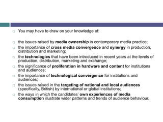 You may have to draw on your knowledge of:the issues raised by media ownership in contemporary media practice;the importance of cross media convergence and synergy in production, distribution and marketing;the technologies that have been introduced in recent years at the levels of production, distribution, marketing and exchange;the significance of proliferation in hardware and content for institutions and audiences;the importance of technological convergence for institutions and audiences;the issues raised in the targeting of national and local audiences (specifically, British) by international or global institutions;the ways in which the candidates’ own experiences of media consumption illustrate wider patterns and trends of audience behaviour.