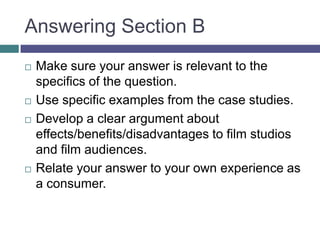 Answering Section BMake sure your answer is relevant to the specifics of the question.Use specific examples from the case studies.Develop a clear argument about effects/benefits/disadvantages to film studios and film audiences.Relate your answer to your own experience as a consumer.