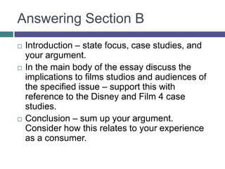Answering Section BIntroduction – state focus, case studies, and your argument.In the main body of the essay discuss the implications to films studios and audiences of the specified issue – support this with reference to the Disney and Film 4 case studies.Conclusion – sum up your argument.  Consider how this relates to your experience as a consumer.