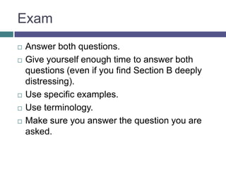 ExamAnswer both questions.Give yourself enough time to answer both questions (even if you find Section B deeply distressing).Use specific examples.Use terminology.Make sure you answer the question you are asked.
