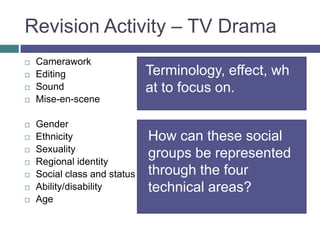 Revision Activity – TV DramaCameraworkEditingSoundMise-en-sceneGenderEthnicitySexualityRegional identitySocial class and statusAbility/disabilityAgeTerminology, effect, what to focus on.How can these social groups be represented through the four technical areas?