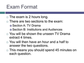 Exam FormatThe exam is 2 hours long.There are two sections to the exam:Section A: TV DramaSection B: Institutions and AudiencesYou will be shown the unseen TV Drama extract 4 times.You will then have an hour and a half to answer the two questions.This means you should spend 45 minutes on each question.