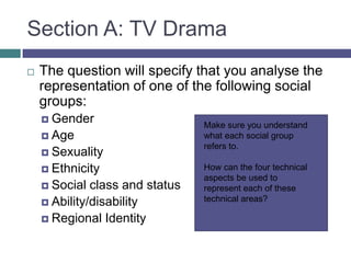 Section A: TV DramaThe question will specify that you analyse the representation of one of the following social groups:GenderAgeSexualityEthnicitySocial class and statusAbility/disabilityRegional IdentityMake sure you understand what each social group refers to.How can the four technical aspects be used to represent each of these technical areas?