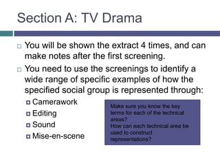 Section A: TV DramaYou will be shown the extract 4 times, and can make notes after the first screening.You need to use the screenings to identify a wide range of specific examples of how the specified social group is represented through:CameraworkEditingSoundMise-en-sceneMake sure you know the key terms for each of the technical areas?How can each technical area be used to construct representations?