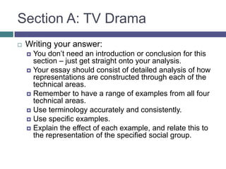 Section A: TV DramaWriting your answer:You don’t need an introduction or conclusion for this section – just get straight onto your analysis.Your essay should consist of detailed analysis of how representations are constructed through each of the technical areas.Remember to have a range of examples from all four technical areas.Use terminology accurately and consistently.Use specific examples.Explain the effect of each example, and relate this to the representation of the specified social group.