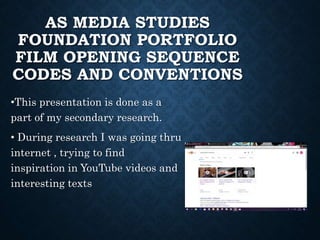 AS MEDIA STUDIES
FOUNDATION PORTFOLIO
FILM OPENING SEQUENCE
CODES AND CONVENTIONS
•This presentation is done as a
part of my secondary research.
• During research I was going thru
internet , trying to find
inspiration in YouTube videos and
interesting texts
 